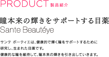 PRODUCT　製品紹介｜瞳本来の輝きをサポートする目薬｜S?utéye［サンテ ボーティエ］｜サンテ ボーティエは、健康的で輝く瞳をサポートするために研究し、生まれた目薬です。健康的な瞳を維持して、瞳本来の輝きを引き出していきます。
