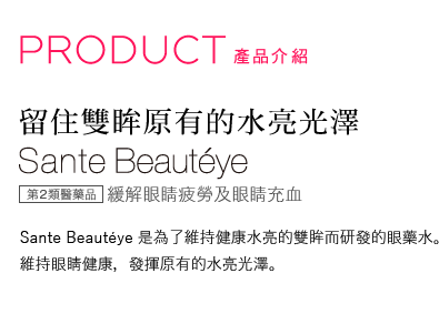 PRODUCT　製品紹介｜留住雙眸原有的水亮光澤｜Sante Beautéye｜Sante Beautéye係為了維持健康且水亮的眼睛而研發的眼藥水。維持眼睛健康，發揮原有的水亮光澤。